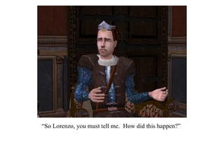 “ So Lorenzo, you must tell me.  How did this happen?” 