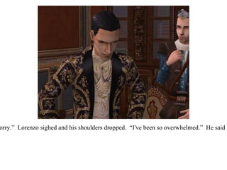 “ I'm sorry, I'm sorry.”  Lorenzo sighed and his shoulders dropped.  “I've been so overwhelmed.”  He said after a moment. 