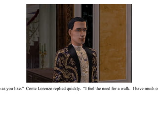 “ You may do as you like.”  Conte Lorenzo replied quickly.  “I feel the need for a walk.  I have much on my mind.” 