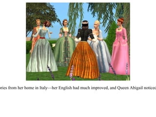 It wasn't long before Francesca was regaling them with stories from her home in Italy—her English had much improved, and Queen Abigail noticed that the women seemed excited to have a foreign visitor. 