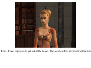 “ I did my Lord.  It was enjoyable to get out of the house.  The royal gardens are beautiful this time of year. 