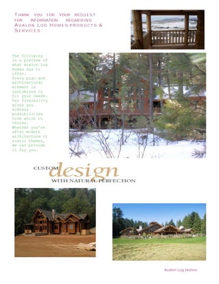T HANK   YOU   FOR   YOUR   REQ U E S T
 FOR   INFORMATION   REGAR D I N G
 A VALON L OG HO M E S P R O D U C T S         &
 SERVICES




The following
is a preview of
what Avalon Log
Homes has to
offer.
Every plan and
architectural
element is
customized to
fit your needs.
Our flexibility
gives you
endless
possibilities
from which to
choose.
Whether you’re
after modern
architecture or
rustic themes,
we can provide
it for you.




 N EWSLETTE
 R T ITLE

                                           .



                                                   Avalon Log Homes
 