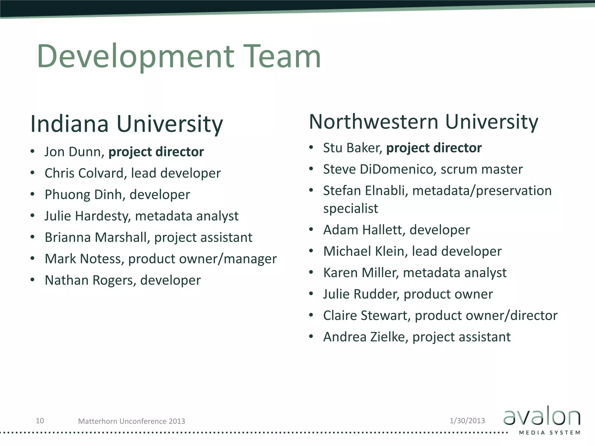 Development Team
Indiana University                             Northwestern University
•        Jon Dunn, project director            • Stu Baker, project director
•        Chris Colvard, lead developer         • Steve DiDomenico, scrum master
•        Phuong Dinh, developer                • Stefan Elnabli, metadata/preservation
                                                 specialist
•        Julie Hardesty, metadata analyst
                                               • Adam Hallett, developer
•        Brianna Marshall, project assistant
                                               • Michael Klein, lead developer
•        Mark Notess, product owner/manager
                                               • Karen Miller, metadata analyst
•        Nathan Rogers, developer
                                               • Julie Rudder, product owner
                                               • Claire Stewart, product owner/director
                                               • Andrea Zielke, project assistant




    10        Matterhorn Unconference 2013                           1/30/2013
 