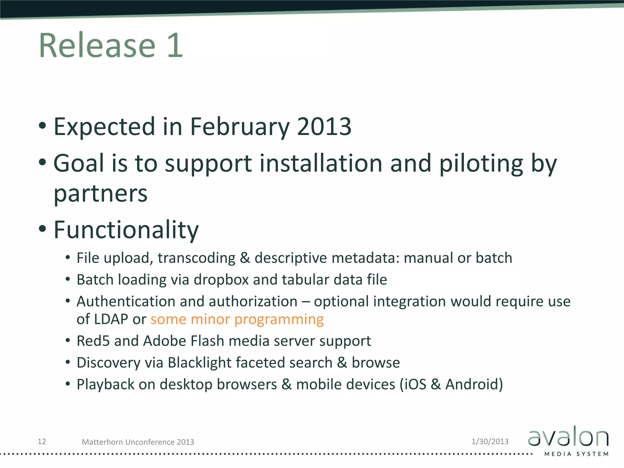Release 1

• Expected in February 2013
• Goal is to support installation and piloting by
  partners
• Functionality
     • File upload, transcoding & descriptive metadata: manual or batch
     • Batch loading via dropbox and tabular data file
     • Authentication and authorization – optional integration would require use
       of LDAP or some minor programming
     • Red5 and Adobe Flash media server support
     • Discovery via Blacklight faceted search & browse
     • Playback on desktop browsers & mobile devices (iOS & Android)


12     Matterhorn Unconference 2013                              1/30/2013
 