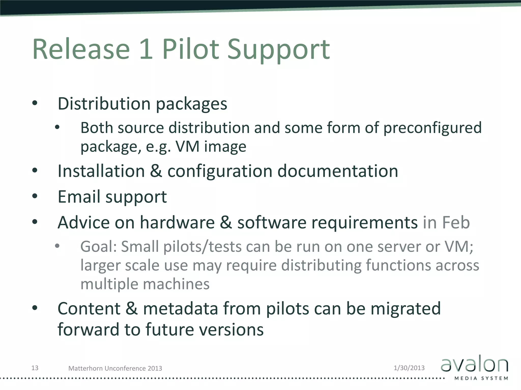 Release 1 Pilot Support
• Distribution packages
     •      Both source distribution and some form of preconfigured
            package, e.g. VM image
• Installation & configuration documentation
• Email support
• Advice on hardware & software requirements in Feb
     •      Goal: Small pilots/tests can be run on one server or VM;
            larger scale use may require distributing functions across
            multiple machines
• Content & metadata from pilots can be migrated
  forward to future versions
13       Matterhorn Unconference 2013                    1/30/2013
 