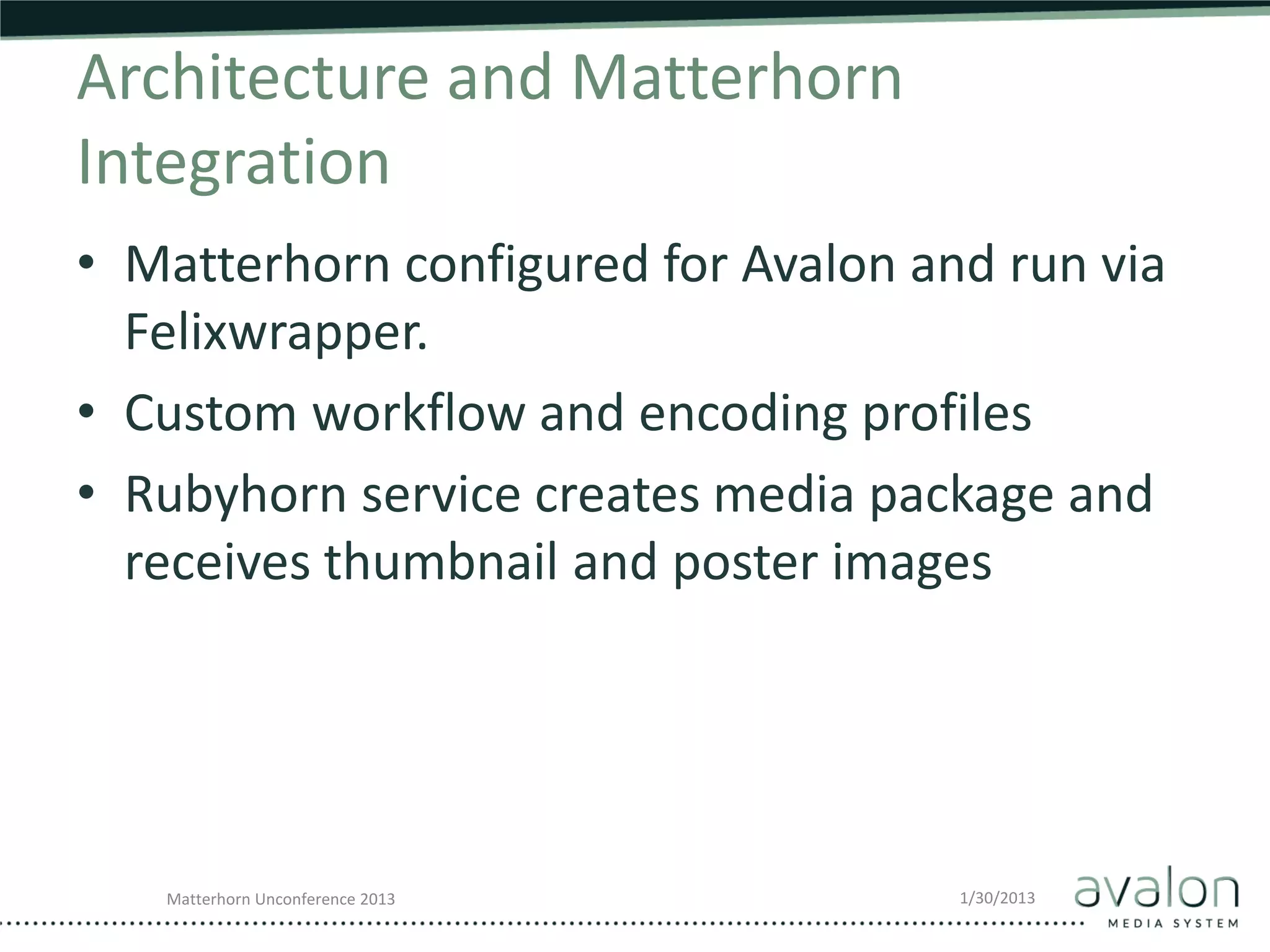 Architecture and Matterhorn
Integration
• Matterhorn configured for Avalon and run via
  Felixwrapper.
• Custom workflow and encoding profiles
• Rubyhorn service creates media package and
  receives thumbnail and poster images




   Matterhorn Unconference 2013      1/30/2013
 