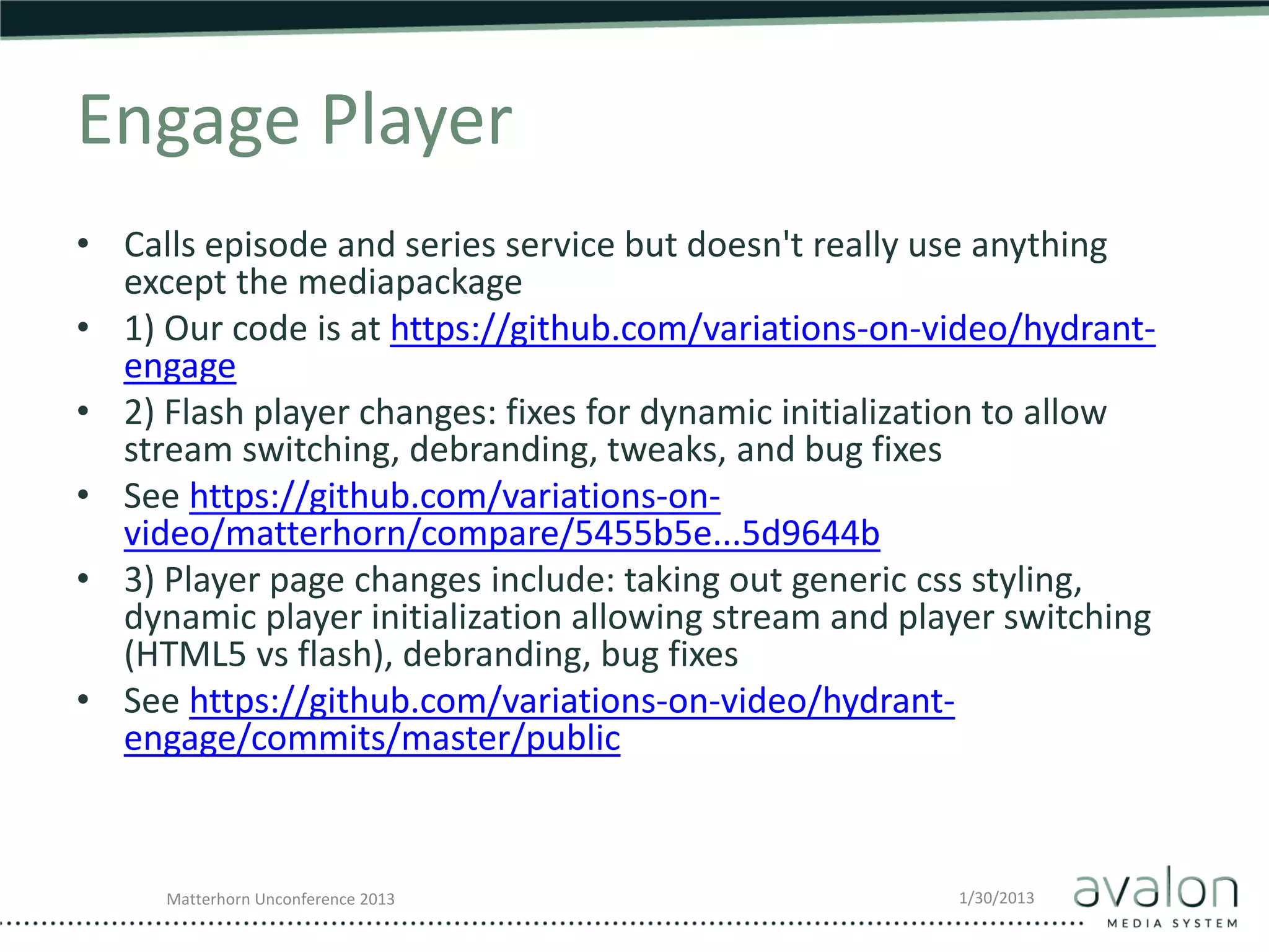Engage Player
• Calls episode and series service but doesn't really use anything
  except the mediapackage
• 1) Our code is at https://github.com/variations-on-video/hydrant-
  engage
• 2) Flash player changes: fixes for dynamic initialization to allow
  stream switching, debranding, tweaks, and bug fixes
• See https://github.com/variations-on-
  video/matterhorn/compare/5455b5e...5d9644b
• 3) Player page changes include: taking out generic css styling,
  dynamic player initialization allowing stream and player switching
  (HTML5 vs flash), debranding, bug fixes
• See https://github.com/variations-on-video/hydrant-
  engage/commits/master/public


     Matterhorn Unconference 2013                      1/30/2013
 
