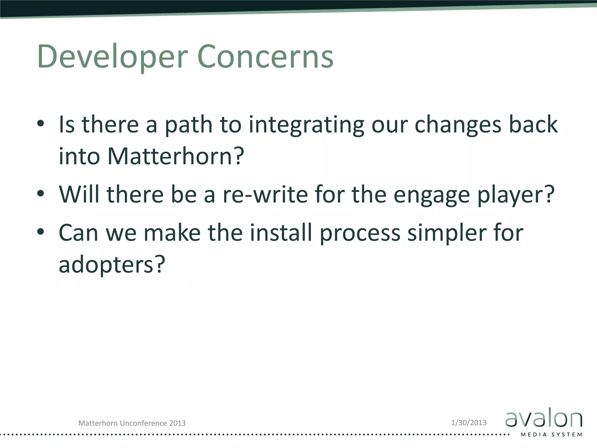 Developer Concerns
• Is there a path to integrating our changes back
  into Matterhorn?
• Will there be a re-write for the engage player?
• Can we make the install process simpler for
  adopters?




   Matterhorn Unconference 2013       1/30/2013
 