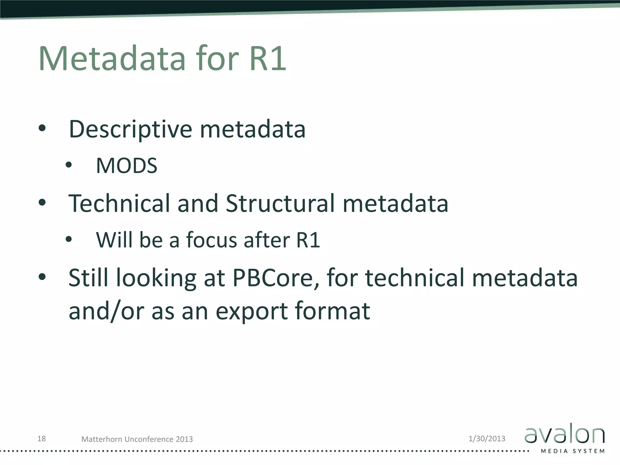 Metadata for R1
• Descriptive metadata
     • MODS
• Technical and Structural metadata
     • Will be a focus after R1
• Still looking at PBCore, for technical metadata
  and/or as an export format



18    Matterhorn Unconference 2013     1/30/2013
 