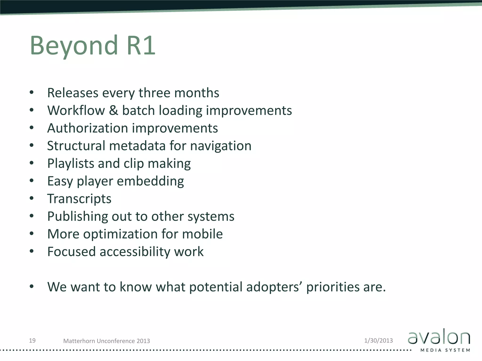 Beyond R1
•    Releases every three months
•    Workflow & batch loading improvements
•    Authorization improvements
•    Structural metadata for navigation
•    Playlists and clip making
•    Easy player embedding
•    Transcripts
•    Publishing out to other systems
•    More optimization for mobile
•    Focused accessibility work

• We want to know what potential adopters’ priorities are.


19     Matterhorn Unconference 2013                   1/30/2013
 