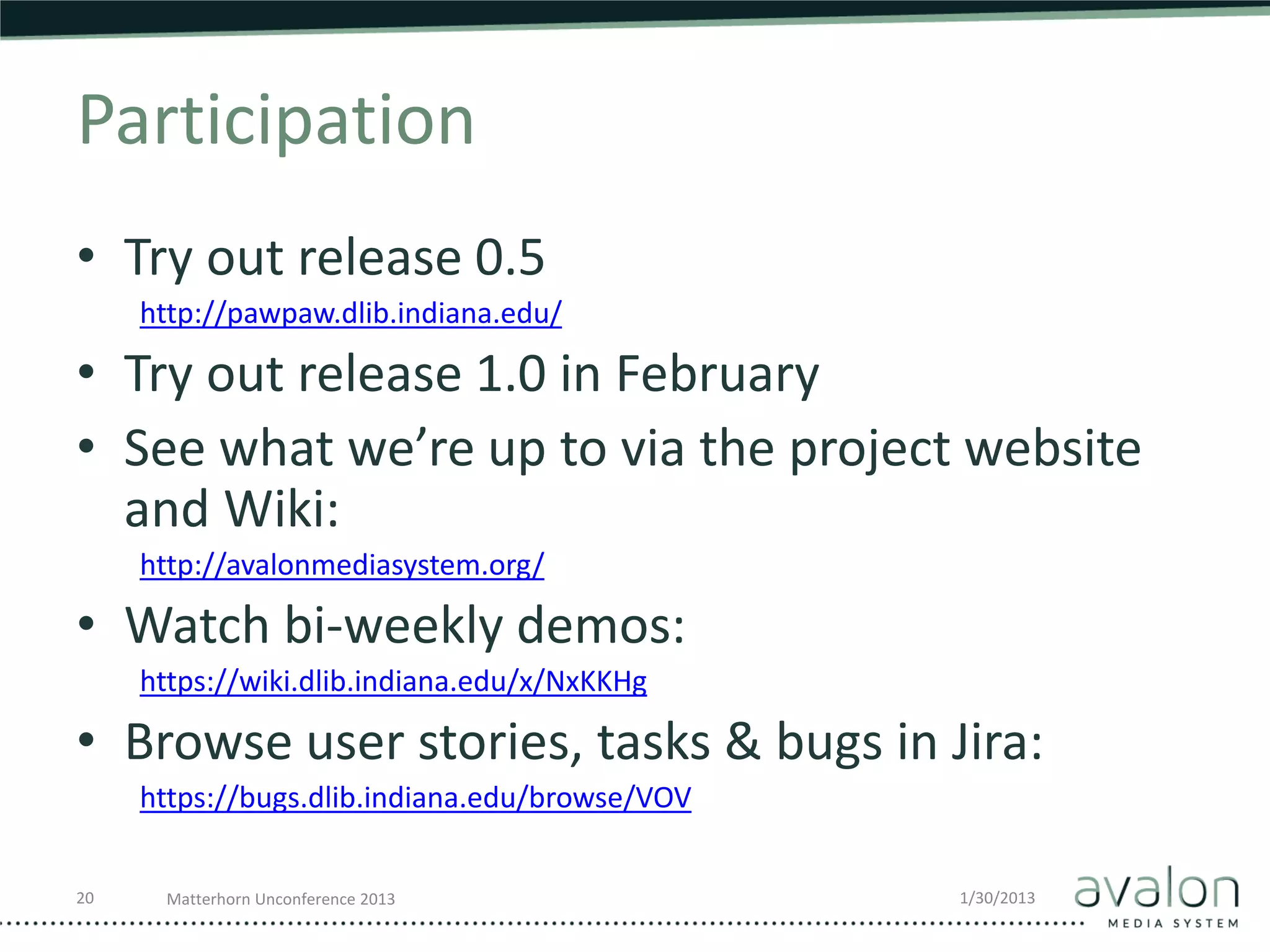 Participation
• Try out release 0.5
     http://pawpaw.dlib.indiana.edu/

• Try out release 1.0 in February
• See what we’re up to via the project website
  and Wiki:
     http://avalonmediasystem.org/

• Watch bi-weekly demos:
     https://wiki.dlib.indiana.edu/x/NxKKHg

• Browse user stories, tasks & bugs in Jira:
     https://bugs.dlib.indiana.edu/browse/VOV


20     Matterhorn Unconference 2013             1/30/2013
 