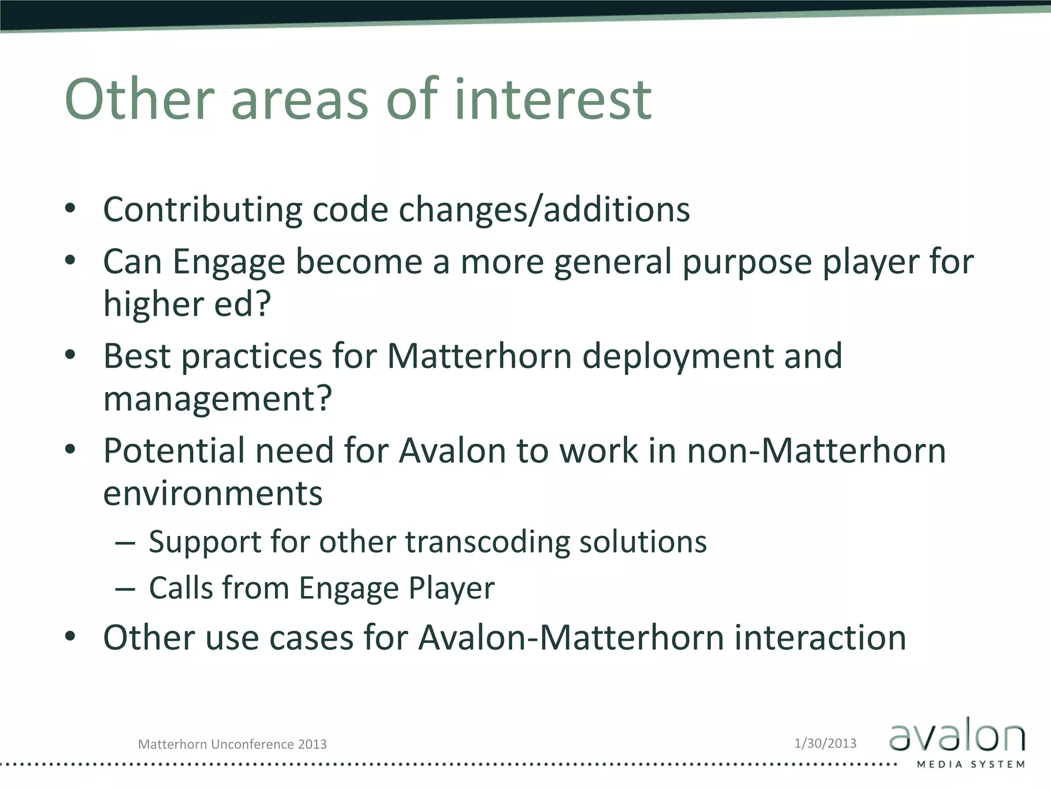 Other areas of interest
• Contributing code changes/additions
• Can Engage become a more general purpose player for
  higher ed?
• Best practices for Matterhorn deployment and
  management?
• Potential need for Avalon to work in non-Matterhorn
  environments
   – Support for other transcoding solutions
   – Calls from Engage Player
• Other use cases for Avalon-Matterhorn interaction

    Matterhorn Unconference 2013               1/30/2013
 