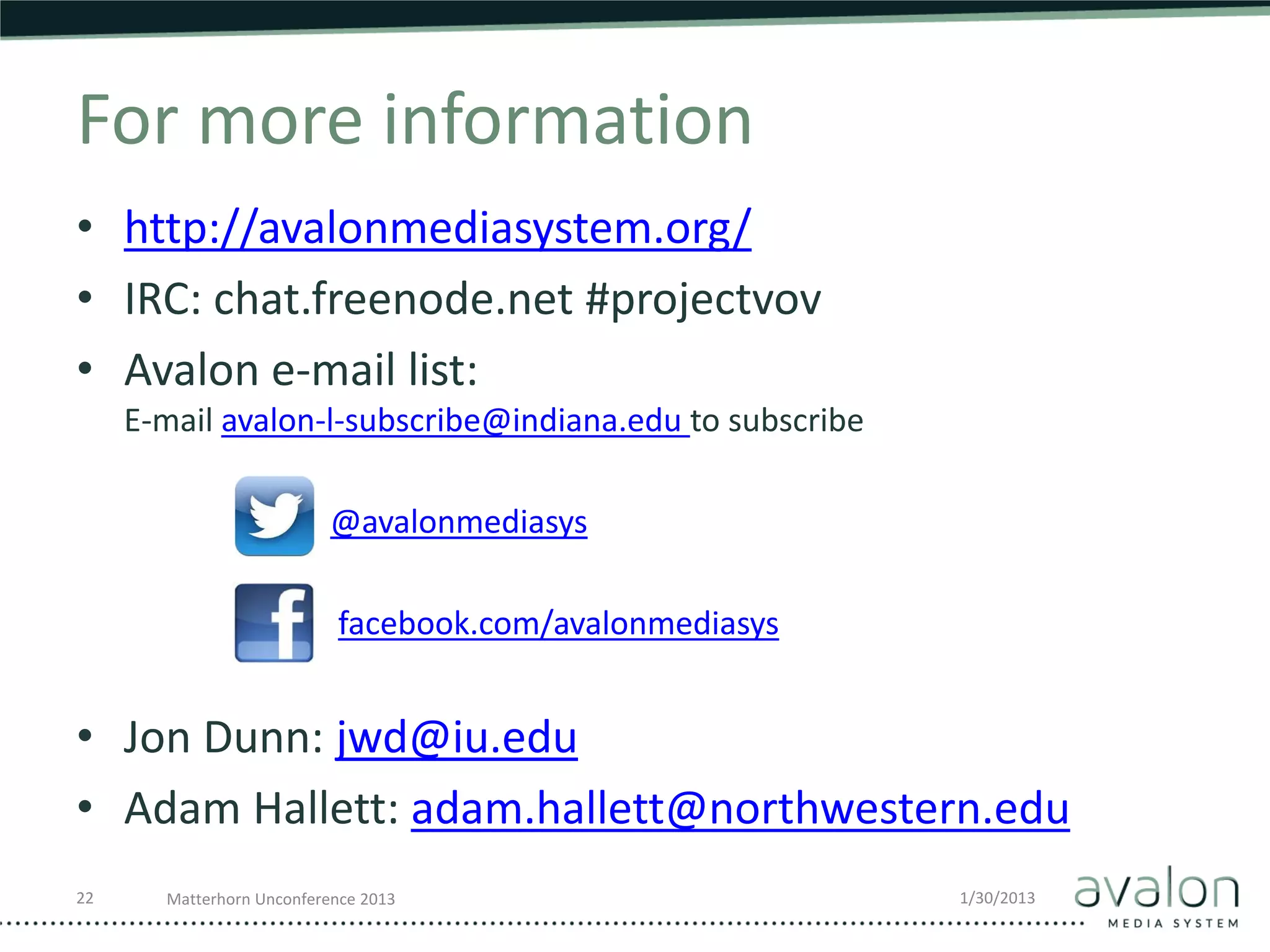 For more information
• http://avalonmediasystem.org/
• IRC: chat.freenode.net #projectvov
• Avalon e-mail list:
     E-mail avalon-l-subscribe@indiana.edu to subscribe

                           @avalonmediasys

                           facebook.com/avalonmediasys


• Jon Dunn: jwd@iu.edu
• Adam Hallett: adam.hallett@northwestern.edu
22     Matterhorn Unconference 2013                       1/30/2013
 