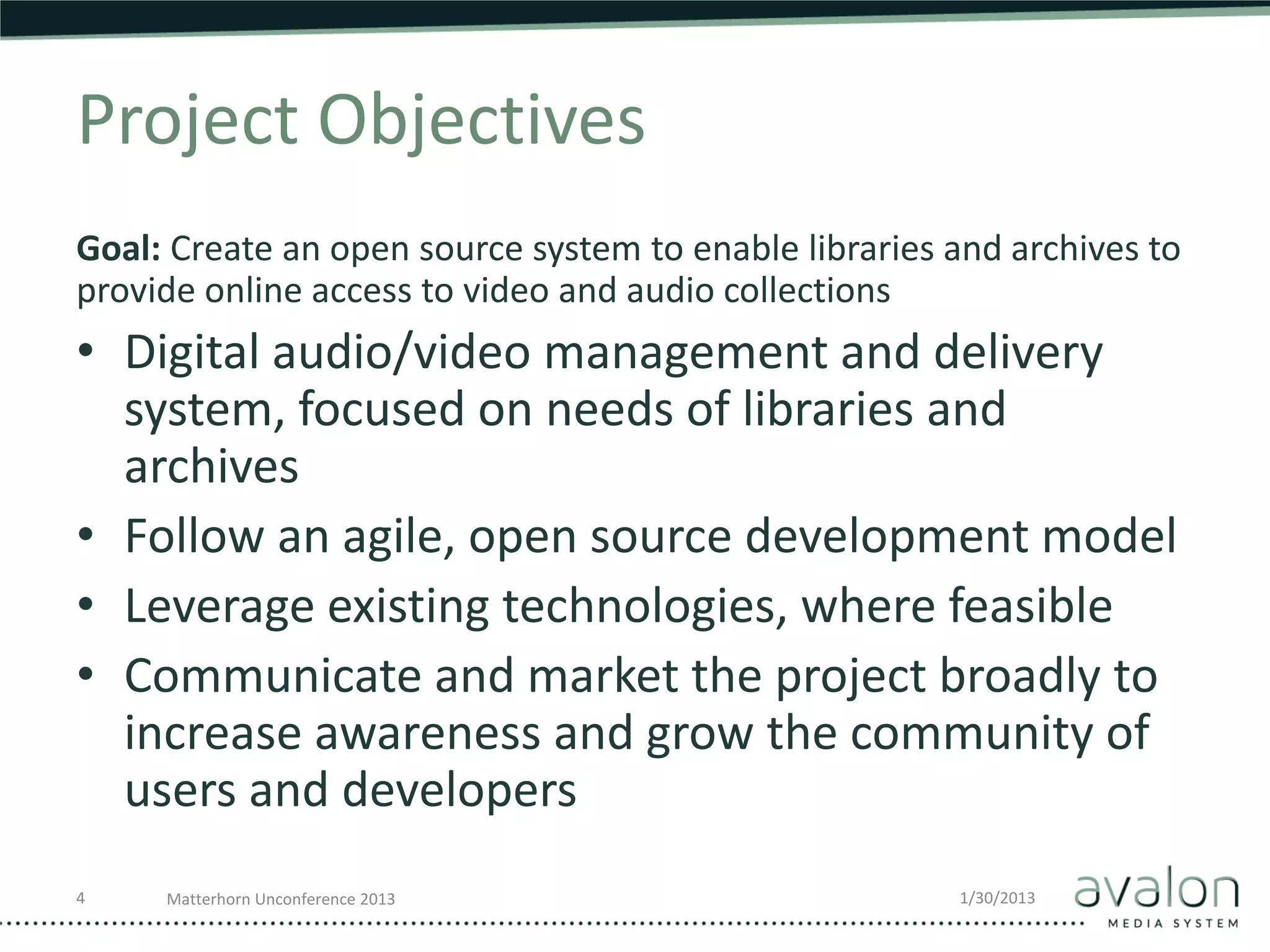 Project Objectives
Goal: Create an open source system to enable libraries and archives to
provide online access to video and audio collections
• Digital audio/video management and delivery
  system, focused on needs of libraries and
  archives
• Follow an agile, open source development model
• Leverage existing technologies, where feasible
• Communicate and market the project broadly to
  increase awareness and grow the community of
  users and developers
4    Matterhorn Unconference 2013                      1/30/2013
 