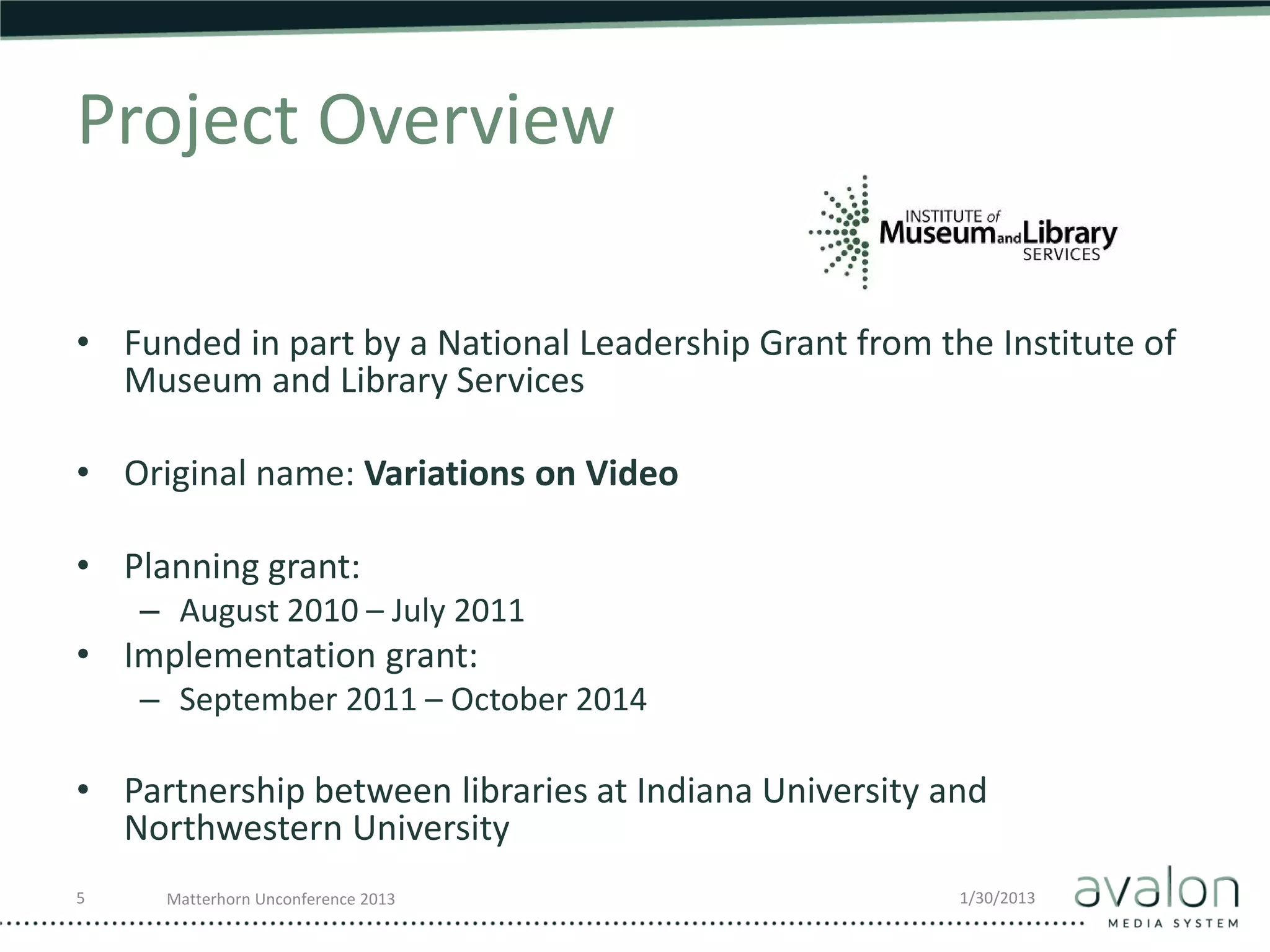 Project Overview

• Funded in part by a National Leadership Grant from the Institute of
  Museum and Library Services

• Original name: Variations on Video

• Planning grant:
    – August 2010 – July 2011
• Implementation grant:
    – September 2011 – October 2014

• Partnership between libraries at Indiana University and
  Northwestern University
5    Matterhorn Unconference 2013                      1/30/2013
 