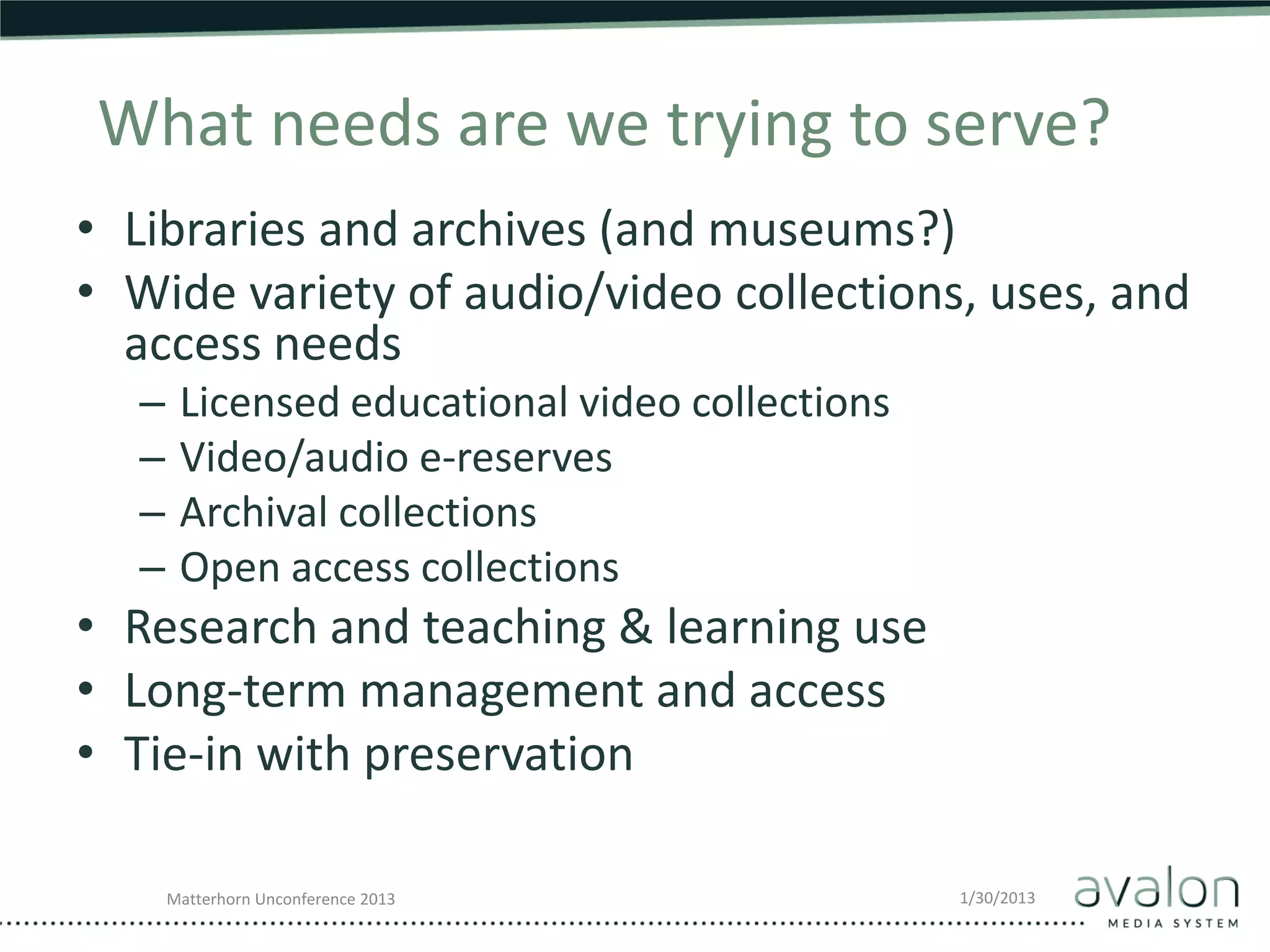 What needs are we trying to serve?
• Libraries and archives (and museums?)
• Wide variety of audio/video collections, uses, and
  access needs
  –    Licensed educational video collections
  –    Video/audio e-reserves
  –    Archival collections
  –    Open access collections
• Research and teaching & learning use
• Long-term management and access
• Tie-in with preservation

      Matterhorn Unconference 2013              1/30/2013
 