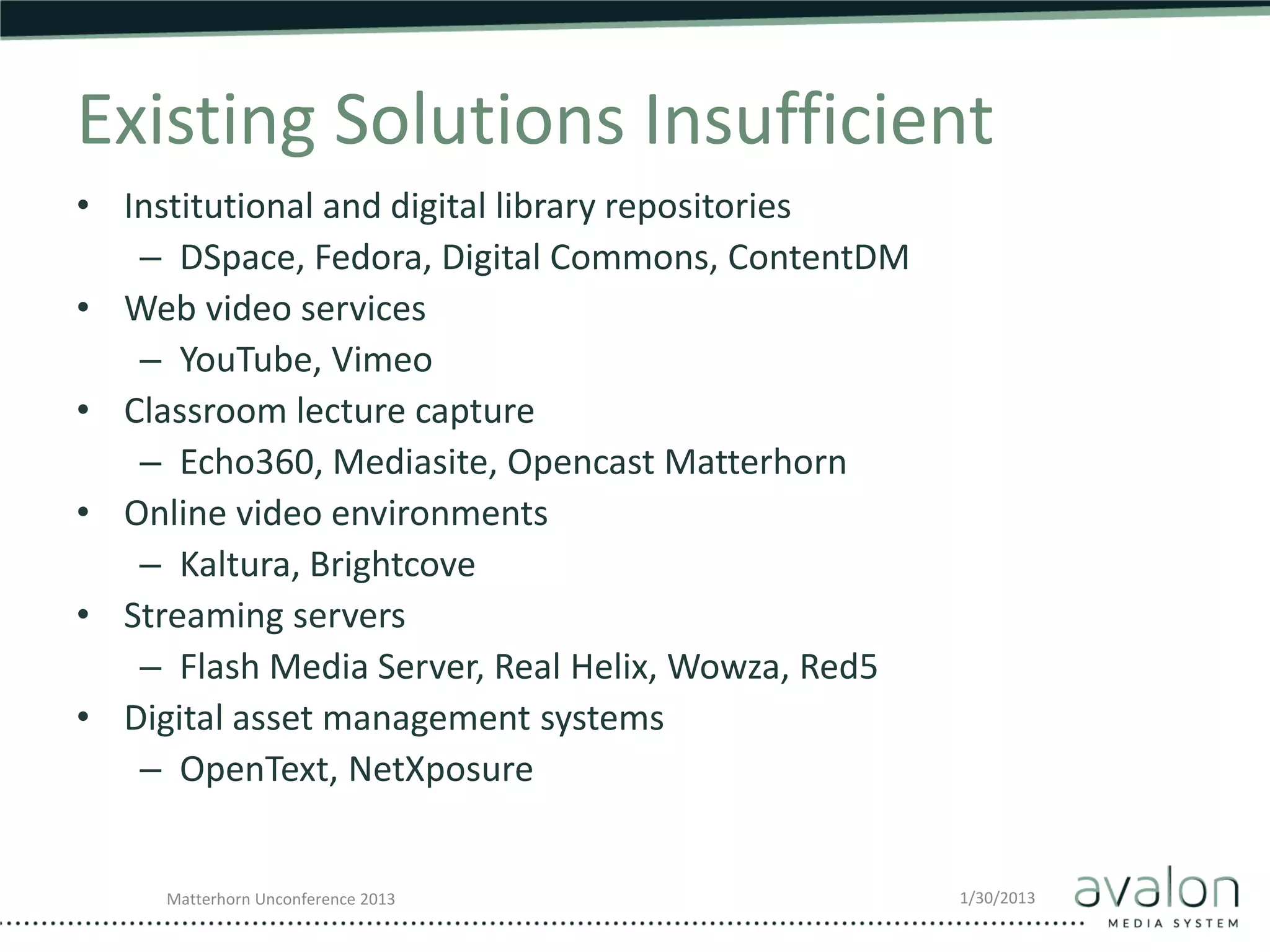 Existing Solutions Insufficient
• Institutional and digital library repositories
   – DSpace, Fedora, Digital Commons, ContentDM
• Web video services
   – YouTube, Vimeo
• Classroom lecture capture
   – Echo360, Mediasite, Opencast Matterhorn
• Online video environments
   – Kaltura, Brightcove
• Streaming servers
   – Flash Media Server, Real Helix, Wowza, Red5
• Digital asset management systems
   – OpenText, NetXposure


     Matterhorn Unconference 2013                  1/30/2013
 