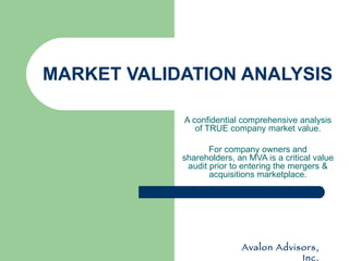MARKET VALIDATION ANALYSIS A confidential comprehensive analysis of TRUE company market value. For company owners and shareholders, an MVA is a critical value audit prior to entering the mergers & acquisitions marketplace. Avalon Advisors, Inc. 