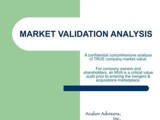 MARKET VALIDATION ANALYSIS A confidential comprehensive analysis of TRUE company market value. For company owners and shareholders, an MVA is a critical value audit prior to entering the mergers & acquisitions marketplace. Avalon Advisors, Inc. 