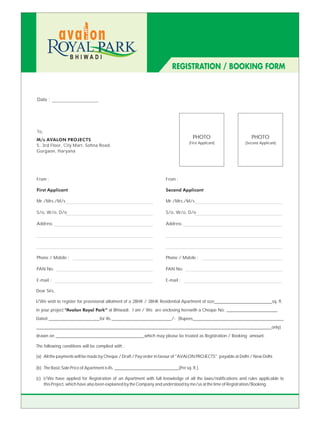BHIWADI
                                                                         REGISTRATION / BOOKING FORM



Date :




To,
M/s AVALON PROJECTS
                                                                                    PHOTO                       PHOTO
                                                                                  (First Applicant)          (Second Applicant)
5, 3rd Floor, City Mart, Sohna Road,
Gurgaon, Haryana




From :                                                               From :

First Applicant                                                      Second Applicant

Mr./Mrs./M/s                                                         Mr./Mrs./M/s

S/o, W/o, D/o                                                        S/o, W/o, D/o

Address                                                              Address




Phone / Mobile :                                                     Phone / Mobile :

PAN No.                                                              PAN No.

E-mail :                                                             E-mail :

Dear Sirs,

I/We wish to register for provisional allotment of a 2BHK / 3BHK Residential Apartment of size__________________________sq. ft.
in your project “Avalon Royal Park” at Bhiwadi. I am / We are enclosing herewith a Cheque No. _______________________
Dated _______________________for Rs.___________________________/- (Rupees_________________________________________
__________________________________________________________________________________________________________only)
drawn on ________________________________________which may please be treated as Registration / Booking amount.

The following conditions will be complied with :

(a) All the payments will be made by Cheque / Draft / Pay order in favour of "AVALON PROJECTS" payable at Delhi / New Delhi.

(b) The Basic Sale Price of Apartment is Rs. _____________________________(Per sq. ft.).

(c) I/We have applied for Registration of an Apartment with full knowledge of all the laws/notifications and rules applicable to
    this Project, which have also been explained by the Company and understood by me/us at the time of Registration/Booking.
 