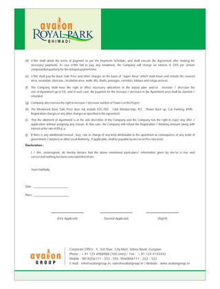 BHIWADI



(d) I/We shall abide the terms of payment as per the Payments Schedule, and shall execute the Agreement after making the
    necessary payments. In case I/We fail to pay any instalment, the Company will charge an interest @ 24% per annum
    compounded quarterly for the delayed payment time.

(e) I/We shall pay the Basic Sale Price and other charges on the basis of “Super Area” which shall mean and include the covered
    area, verandah, staircase, circulation area, walls, lifts, shafts, passages, corridors, lobbies and refuge area etc.

(f)   The Company shall have the right to effect necessary alterations in the layout plan and/or increase / decrease the
      size of Apartment up to 5%, and in such case, the payment for the increase / decrease in the Apartment area shall be claimed /
      refunded.

(g) Company also reserves the right to increase / decrease number of Towers on the Project.

(h) The Mentioned Basic Sale Price does not include EDC/IDC , Club Membership, PLC , Power Back up, Car Parking, IFMS ,
    Registration charges or any other charges as specified in the agreement.

(i)   That the allotment of Apartment is at the sole discretion of the Company and the Company has the right to reject any offer /
      application without assigning any reason. In that case, the Company will refund the Registration / Booking Amount along with
      interest at the rate of 8% p.a.

(j)   If there is any additional/revised , levy, rate or charge of any kind attributable to the apartment as consequence of any order of
      government / statutory or other Local Authority , if applicable, shall be payable by me/us on Pro-rata basis.
Declaration :

      I / We, undersigned, do hereby declare that the above mentioned particulars/ information given by me/us is true and
      correct and nothing has been concealed therefrom.



      Yours faithfully,




Date : _______________________

Place : _______________________




                          (First Applicant)                    (Second Applicant)                         (Agent)




                                    Corporate Office : 5, 3rd Floor, City Mart, Sohna Road, Gurgaon
                                    Phone : + 91 124 4988988 (100 Lines) Fax : + 91 124 4143443
                                    Mobile : 9818356111 - 333 - 555, 9560846111 - 222 - 333
          GROUP                     E-mail : info@avalongroup.in, sales@avalongroup.in Website : www.avalongroup.in
 