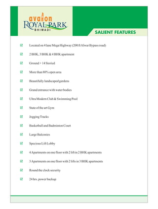 BHIWADI
                                                       SALIENT FEATURES

þ   Located on 4 lane Mega Highway (200 ft Alwar Bypass road)

þ   2 BHK, 3 BHK & 4 BHK apartment

þ   Ground + 14 Storied

þ   More than 80% open area

þ   Beautifully landscaped gardens

þ   Grand entrance with water bodies

þ   Ultra Modern Club & Swimming Pool

þ   State of the art Gym

þ   Jogging Tracks

þ   Basketball and Badminton Court

þ   Large Balconies

þ   Specious Lift Lobby

þ   4 Apartments on one floor with 2 lift in 2 BHK apartments

þ   3 Apartments on one floor with 2 lifts in 3 BHK apartments

þ   Round the clock security

þ   24 hrs. power backup
 