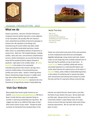 Summer NEWSLETTER 2010
What we do                                                  INSIDE THIS ISSUE
Avalon Log Homes, a division of Avalon Enterprises          What we do                              1
                                                            Visit Our Website                       1
recognizes that the perfect log home is truly subjective
                                                            Saving Money When Designing
to the homeowner. We proudly offer the industry’s           And Building Your Dream Log Home        2
                                                            How Logs are Graded                     3
most comprehensive portfolio of log home packages to
                                                            Company info                            3
choose from. We specialize in the design and
manufacturing of custom milled, log sided, timber
frame, and artfully handcrafted log homes. Avalon
offers clients an unparalleled selection of log homes to
                                                           homes are constructed using many of the same practices
choose from. With over 100 standard designs, multiple
                                                           as those employed by early American and European
profiles, styles and sizes, and numerous complimentary
                                                           logsmiths centuries ago. Using mostly hand tools, Avalon
services, Avalon homeowners are assured that their log
                                                           crews cut and shape logs from carefully selected trees so
home will be everything they've always dreamed it
                                                           that each log fits perfectly on top of each other. A
would be—right down to the smallest detail. A milled
                                                           timber frame home is carefully crafted with precise
log home is the product of an automated
                                                           automated equipment to create beautiful beams and
manufacturing process that converts raw logs into a
                                                           arches which become the superstructure of the home. A
precision milled product of exacting dimensions,
                                                           log sided home, unlike milled or handcrafted log homes,
profiles and corner styles. Avalon’s milled log homes
                                                           is the product of combining half or quarter log siding
feature interlocking tongue & groove or saddle notch
                                                           with conventional stud framing and insulation to create
logs which allows Avalon logs to fit snugly when
                                                           the look and feel of a log home without using full logs.
stacked. A handcrafted log home represents the time-
honored art of logsmithing. Avalon’s handcrafted log



 Visit Our Website
 Many people have found a great resource at our            industry, we realize that your dream home is just that-
 website: http://www.avalonloghomes.com. We have a         the home of your dreams (not ours). We can work with
 Buyer’s Guide that has many important things to           any floor plan. Because all of our homes are fully
 consider in planning and building your log home. We       customized, Avalon’s expert design team are at your
 suggest you look at our different floor plans to find     service to ensure that your log home meets each of your
 what comes closest to your needs. Though we pride         exacting requirements. We can start with one of our
 ourselves on having the finest standard plans in the      plans or yours.




                                                           Avalon Log Homes           Page 1
 