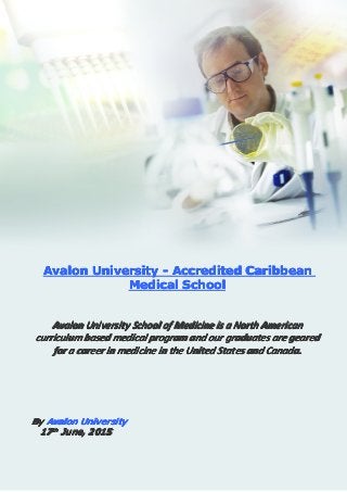 Accredited Caribbean Medical School
Avalon University (C) All Rights Reserved
AvalonAvalonAvalonAvalon UniversityUniversityUniversityUniversity ---- AccreditedAccreditedAccreditedAccredited CaribbeanCaribbeanCaribbeanCaribbean
MedicalMedicalMedicalMedical SchoolSchoolSchoolSchool
AvalonAvalonAvalonAvalon UniversityUniversityUniversityUniversity SchoolSchoolSchoolSchool ofofofof MedicineMedicineMedicineMedicine isisisis aaaa NorthNorthNorthNorth AmericanAmericanAmericanAmerican
curriculumcurriculumcurriculumcurriculum basedbasedbasedbased medicalmedicalmedicalmedical programprogramprogramprogram andandandand ourourourour graduatesgraduatesgraduatesgraduates areareareare gearedgearedgearedgeared
forforforfor aaaa careercareercareercareer inininin medicinemedicinemedicinemedicine inininin thethethethe UnitedUnitedUnitedUnited StatesStatesStatesStates andandandand Canada.Canada.Canada.Canada.
ByByByBy AvalonAvalonAvalonAvalon UniversityUniversityUniversityUniversity
17171717thththth
June,June,June,June, 2015201520152015
 