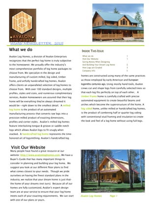 WinWinWinWinterterterter NEWSLETTERNEWSLETTERNEWSLETTERNEWSLETTER 2020202011115555
Avalon Log Homes, a division of Avalon Enterprises
recognizes that the perfect log home is truly subjective
to the homeowner. We proudly offer the industry’s
most comprehensive portfolio of log home packages to
choose from. We specialize in the design and
manufacturing of custom milled, log sided, timber
frame, and artfully handcrafted log homes. Avalon
offers clients an unparalleled selection of log homes to
choose from. With over 100 standard designs, multiple
profiles, styles and sizes, and numerous complimentary
services, Avalon homeowners are assured that their log
home will be everything they've always dreamed it
would be—right down to the smallest detail. A milled
log home is the product of an automated
manufacturing process that converts raw logs into a
precision milled product of exacting dimensions,
profiles and corner styles. Avalon’s milled log homes
feature interlocking tongue & groove or saddle notch
logs which allows Avalon logs to fit snugly when
stacked. A handcrafted log home represents the time-
honored art of logsmithing. Avalon’s handcrafted log
Visit Our WebsiteVisit Our WebsiteVisit Our WebsiteVisit Our Website
Many people have found a great resource at our
website: http://www.avalonloghomes.com. We have a
Buyer’s Guide that has many important things to
consider in planning and building your log home. We
suggest you look at our different floor plans to find
what comes closest to your needs. Though we pride
ourselves on having the finest standard plans in the
industry, we realize that your dream home is just that-
the home of your dreams (not ours). Because all of our
homes are fully customized, Avalon’s expert design
team are at your service to ensure that your log home
meets each of your exacting requirements. We can start
with one of our plans or yours.
IIIINSIDENSIDENSIDENSIDE TTTTHISHISHISHIS IIIISSUESSUESSUESSUE
What we do 1
Visit Our Website 1
Saving Money When Designing
And Building Your Dream Log Home 2
How Logs are Graded 3
Company info 3
homes are constructed using many of the same practices
as those employed by early American and European
logsmiths centuries ago. Using mostly hand tools, Avalon
crews cut and shape logs from carefully selected trees so
that each log fits perfectly on top of each other. A
timber frame home is carefully crafted with precise
automated equipment to create beautiful beams and
arches which become the superstructure of the home. A
log sided home, unlike milled or handcrafted log homes,
is the product of combining half or quarter log siding
with conventional stud framing and insulation to create
the look and feel of a log home without using full logs.
AAAAvvvvaaaalllloooonnnn LLLLoooogggg HHHHoooommmmeeeessss PPPPaaaaggggeeee 1111
What we doWhat we doWhat we doWhat we do
 