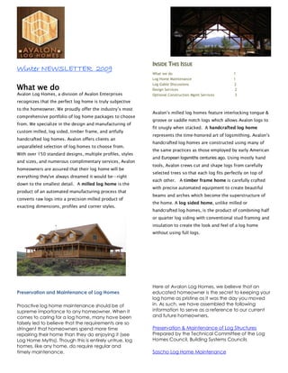 INSIDE THIS ISSUE
Winter NEWSLETTER 2009
                                                            What we do                               1
                                                            Log Home Maintenance                     1

What we do
                                                            Log Gable Discussions                    2
                                                            Design Services                           2
Avalon Log Homes, a division of Avalon Enterprises          Optional Construction Mgmt Services       3
recognizes that the perfect log home is truly subjective
to the homeowner. We proudly offer the industry’s most
                                                            Avalon’s milled log homes feature interlocking tongue &
comprehensive portfolio of log home packages to choose
                                                            groove or saddle notch logs which allows Avalon logs to
from. We specialize in the design and manufacturing of
                                                            fit snugly when stacked. A handcrafted log home
custom milled, log sided, timber frame, and artfully
                                                            represents the time-honored art of logsmithing. Avalon’s
handcrafted log homes. Avalon offers clients an
                                                            handcrafted log homes are constructed using many of
unparalleled selection of log homes to choose from.
                                                            the same practices as those employed by early American
With over 150 standard designs, multiple profiles, styles
                                                            and European logsmiths centuries ago. Using mostly hand
and sizes, and numerous complimentary services, Avalon
                                                            tools, Avalon crews cut and shape logs from carefully
homeowners are assured that their log home will be
                                                            selected trees so that each log fits perfectly on top of
everything they've always dreamed it would be—right
                                                            each other. A timber frame home is carefully crafted
down to the smallest detail. A milled log home is the
                                                            with precise automated equipment to create beautiful
product of an automated manufacturing process that
                                                            beams and arches which become the superstructure of
converts raw logs into a precision milled product of
                                                            the home. A log sided home, unlike milled or
exacting dimensions, profiles and corner styles.
                                                            handcrafted log homes, is the product of combining half
                                                            or quarter log siding with conventional stud framing and
                                                            insulation to create the look and feel of a log home
                                                            without using full logs.




                                                            Here at Avalon Log Homes, we believe that an
Preservation and Maintenance of Log Homes                   educated homeowner is the secret to keeping your
                                                            log home as pristine as it was the day you moved
Proactive log home maintenance should be of                 in. As such, we have assembled the following
supreme importance to any homeowner. When it                information to serve as a reference to our current
comes to caring for a log home, many have been              and future homeowners.
falsely led to believe that the requirements are so
stringent that homeowners spend more time                   Preservation & Maintenance of Log Structures
repairing their home than they do enjoying it (see          Prepared by the Technical Committee of the Log
Log Home Myths). Though this is entirely untrue, log        Homes Council, Building Systems Councils
homes, like any home, do require regular and
timely maintenance.                                         Sascho Log Home Maintenance
 