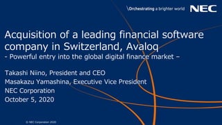 1 © NEC Corporation 2020
Acquisition of a leading financial software
company in Switzerland, Avaloq
- Powerful entry into the global digital finance market –
Takashi Niino, President and CEO
Masakazu Yamashina, Executive Vice President
NEC Corporation
October 5, 2020
 