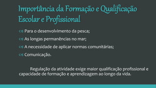 Importância da Formação e Qualificação
Escolar e Profissional
 Para o desenvolvimento da pesca;
 As longas permanências no mar;
 A necessidade de aplicar normas comunitárias;
 Comunicação.
Regulação da atividade exige maior qualificação profissional e
capacidade de formação e aprendizagem ao longo da vida.
 