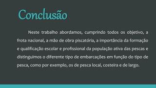 Conclusão
Neste trabalho abordamos, cumprindo todos os objetivo, a
frota nacional, a mão de obra piscatória, a importância da formação
e qualificação escolar e profissional da população ativa das pescas e
distinguimos o diferente tipo de embarcações em função do tipo de
pesca, como por exemplo, os de pesca local, costeira e de largo.
 