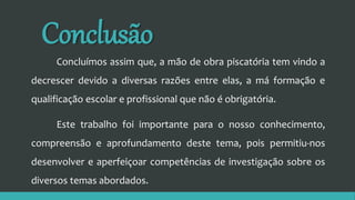 Conclusão
Concluímos assim que, a mão de obra piscatória tem vindo a
decrescer devido a diversas razões entre elas, a má formação e
qualificação escolar e profissional que não é obrigatória.
Este trabalho foi importante para o nosso conhecimento,
compreensão e aprofundamento deste tema, pois permitiu-nos
desenvolver e aperfeiçoar competências de investigação sobre os
diversos temas abordados.
 