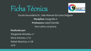 Ficha Técnica
Escola Secundária Dr. João Manuel da Costa Delgado
Disciplina: Geografia A
Professora: Isabel Damião
Ano Letivo 2013/2014
Realizado por:
Margarida Almeida, n.º
Silvia Antunes, n.º21
Rafael Maurício, n.º28
10ºD
 