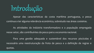 Introdução
Apesar das características da costa marítima portuguesa, a pesca
continua a ter alguma relevância económica, sobretudo nas áreas costeiras.
As atividades da indústria transformadora e a população empregada
nesse setor, são contribuintes da pesca para a economia nacional.
Para uma gestão adequada e sustentável dos recursos piscícolas é
necessária uma reestruturação da frota de pesca e a definição de regras e
quotas.
 