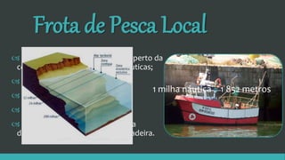 Frota de Pesca Local
 Efetua-se em águas interiores e perto da
costa, entre as 2 e as 6 milhas náuticas;
 Pratica diversas artes de pesca;
 Tempo no mar é curto;
 Empregabilidade maior;
 As embarcações são de pequena
dimensão (até 12 metros) e de madeira.
1 milha náutica = 1 852 metros
 