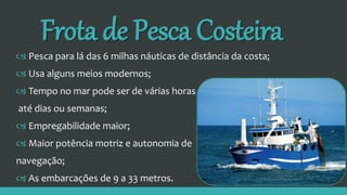 Frota de Pesca Costeira
 Pesca para lá das 6 milhas náuticas de distância da costa;
 Usa alguns meios modernos;
 Tempo no mar pode ser de várias horas
até dias ou semanas;
 Empregabilidade maior;
 Maior potência motriz e autonomia de
navegação;
 As embarcações de 9 a 33 metros.
 
