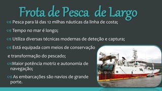 Frota de Pesca de Largo
Maior potência motriz e autonomia de
navegação;
 As embarcações são navios de grande
porte.
 Pesca para lá das 12 milhas náuticas da linha de costa;
 Tempo no mar é longo;
 Utiliza diversas técnicas modernas de deteção e captura;
 Está equipada com meios de conservação
e transformação do pescado;
 