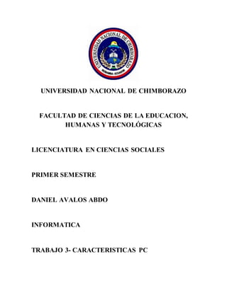 UNIVERSIDAD NACIONAL DE CHIMBORAZO
FACULTAD DE CIENCIAS DE LA EDUCACION,
HUMANAS Y TECNOLÓGICAS
LICENCIATURA EN CIENCIAS SOCIALES
PRIMER SEMESTRE
DANIEL AVALOS ABDO
INFORMATICA
TRABAJO 3- CARACTERISTICAS PC
 