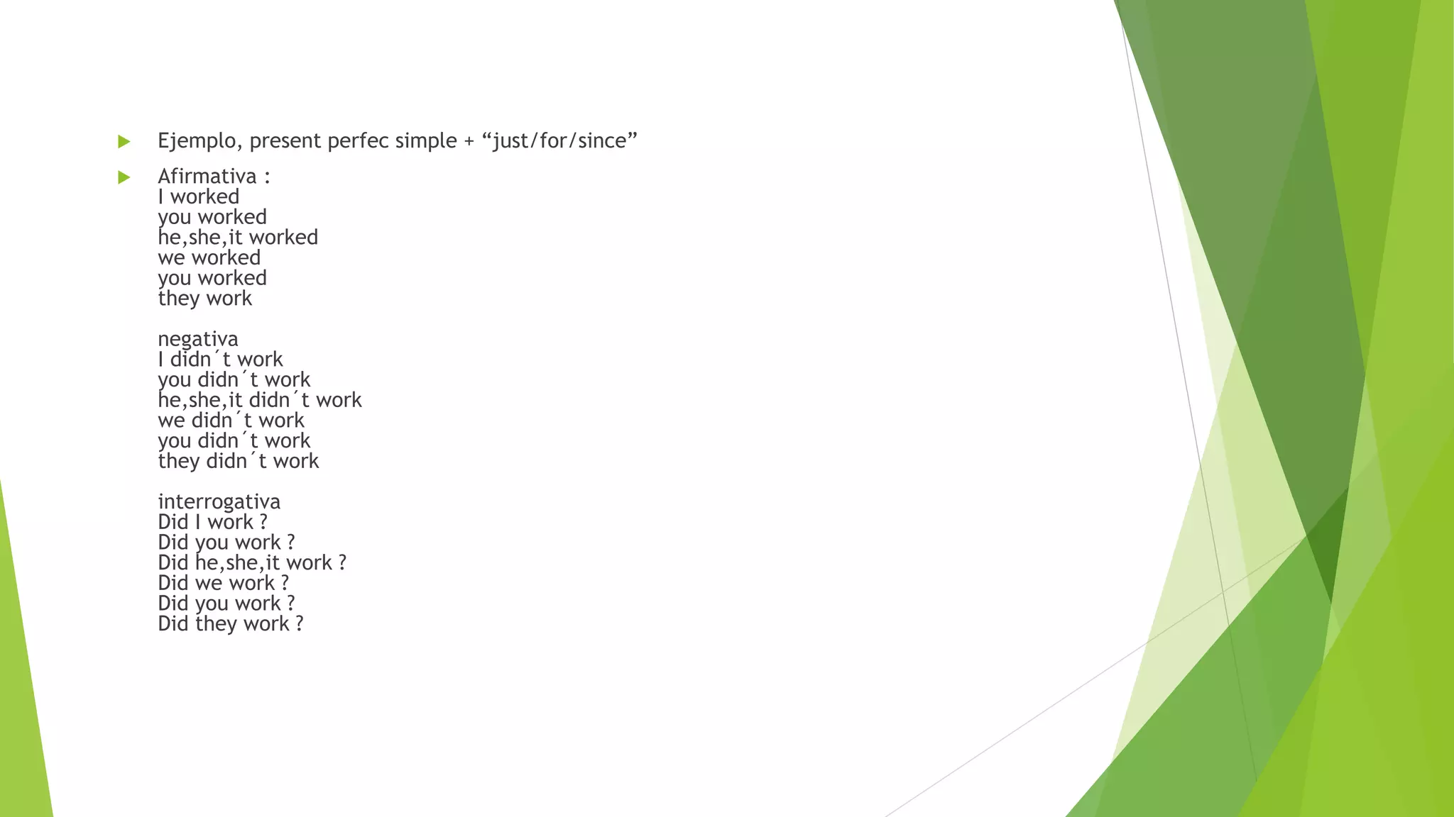  Ejemplo, present perfec simple + “just/for/since”
 Afirmativa :
I worked
you worked
he,she,it worked
we worked
you worked
they work
negativa
I didn´t work
you didn´t work
he,she,it didn´t work
we didn´t work
you didn´t work
they didn´t work
interrogativa
Did I work ?
Did you work ?
Did he,she,it work ?
Did we work ?
Did you work ?
Did they work ?
 