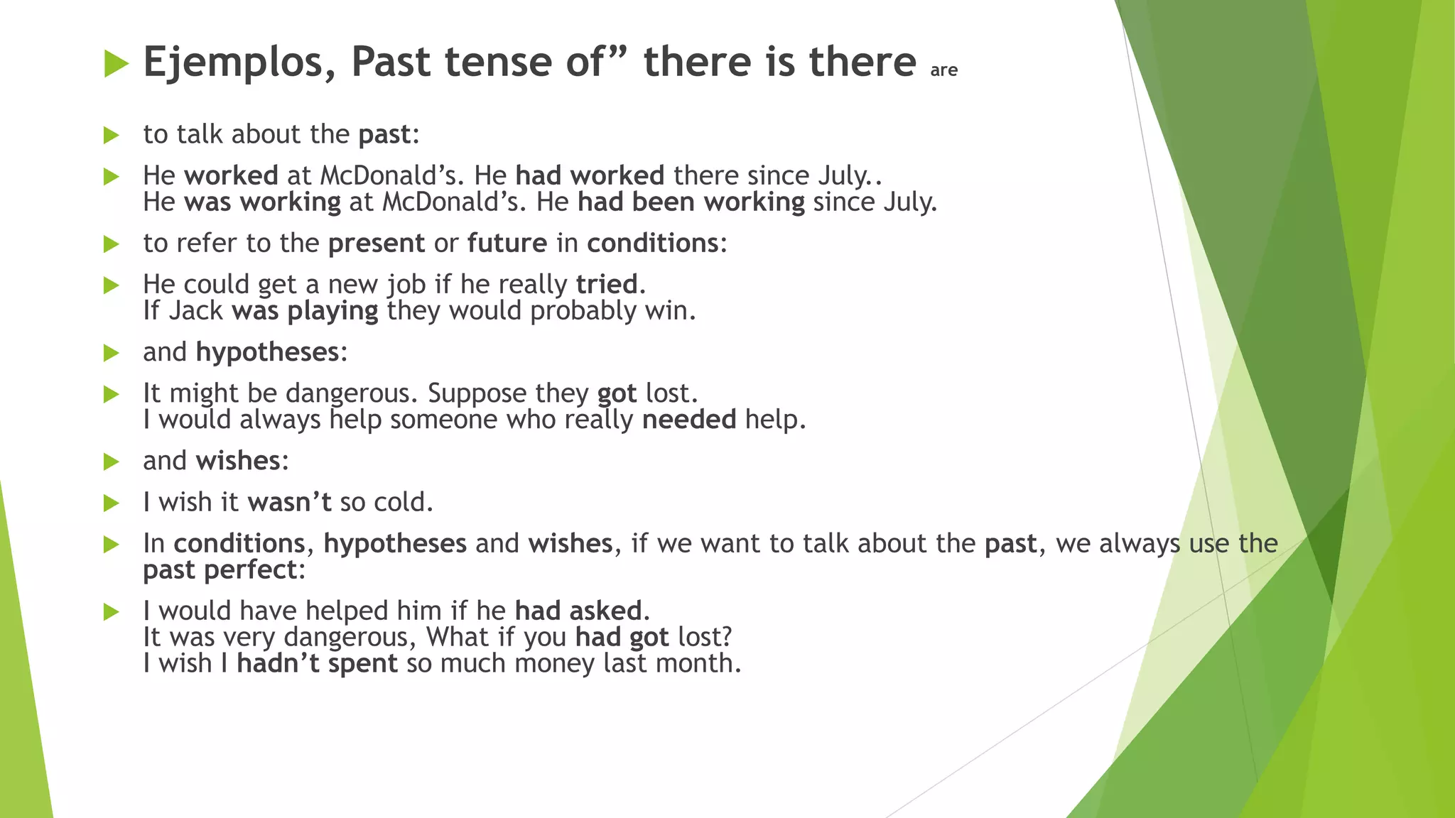  Ejemplos, Past tense of” there is there are
 to talk about the past:
 He worked at McDonald’s. He had worked there since July..
He was working at McDonald’s. He had been working since July.
 to refer to the present or future in conditions:
 He could get a new job if he really tried.
If Jack was playing they would probably win.
 and hypotheses:
 It might be dangerous. Suppose they got lost.
I would always help someone who really needed help.
 and wishes:
 I wish it wasn’t so cold.
 In conditions, hypotheses and wishes, if we want to talk about the past, we always use the
past perfect:
 I would have helped him if he had asked.
It was very dangerous, What if you had got lost?
I wish I hadn’t spent so much money last month.
 