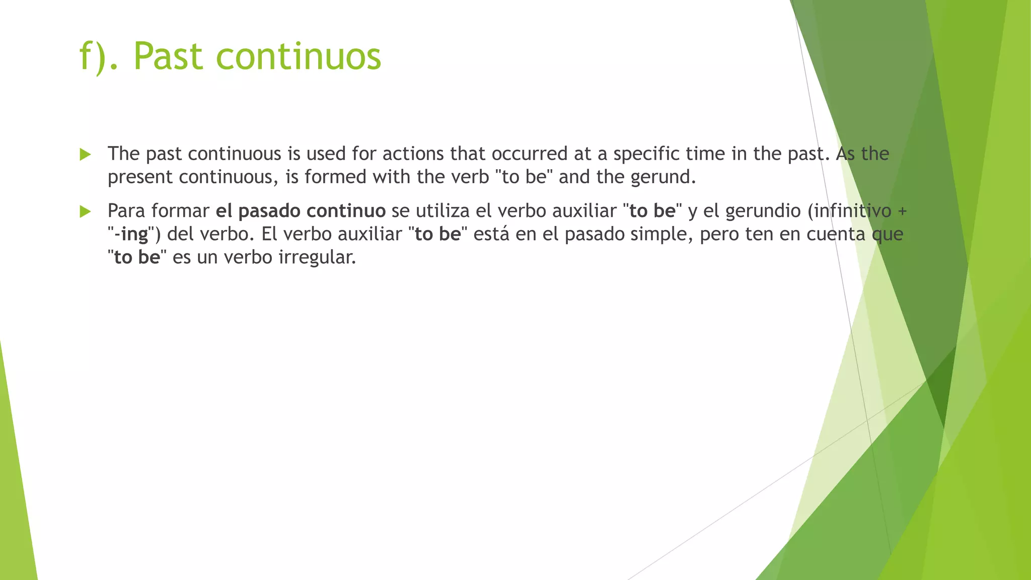 f). Past continuos
 The past continuous is used for actions that occurred at a specific time in the past. As the
present continuous, is formed with the verb "to be" and the gerund.
 Para formar el pasado continuo se utiliza el verbo auxiliar "to be" y el gerundio (infinitivo +
"-ing") del verbo. El verbo auxiliar "to be" está en el pasado simple, pero ten en cuenta que
"to be" es un verbo irregular.
 