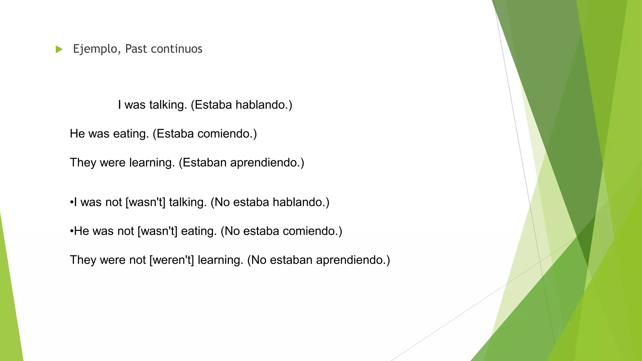  Ejemplo, Past continuos
I was talking. (Estaba hablando.)
He was eating. (Estaba comiendo.)
They were learning. (Estaban aprendiendo.)
•I was not [wasn't] talking. (No estaba hablando.)
•He was not [wasn't] eating. (No estaba comiendo.)
They were not [weren't] learning. (No estaban aprendiendo.)
 