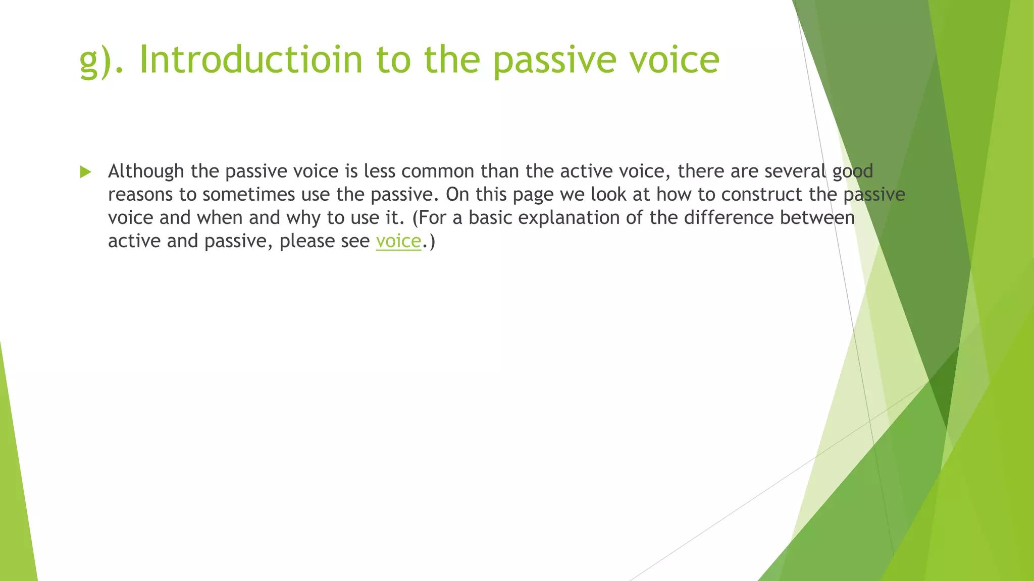 g). Introductioin to the passive voice
 Although the passive voice is less common than the active voice, there are several good
reasons to sometimes use the passive. On this page we look at how to construct the passive
voice and when and why to use it. (For a basic explanation of the difference between
active and passive, please see voice.)
 