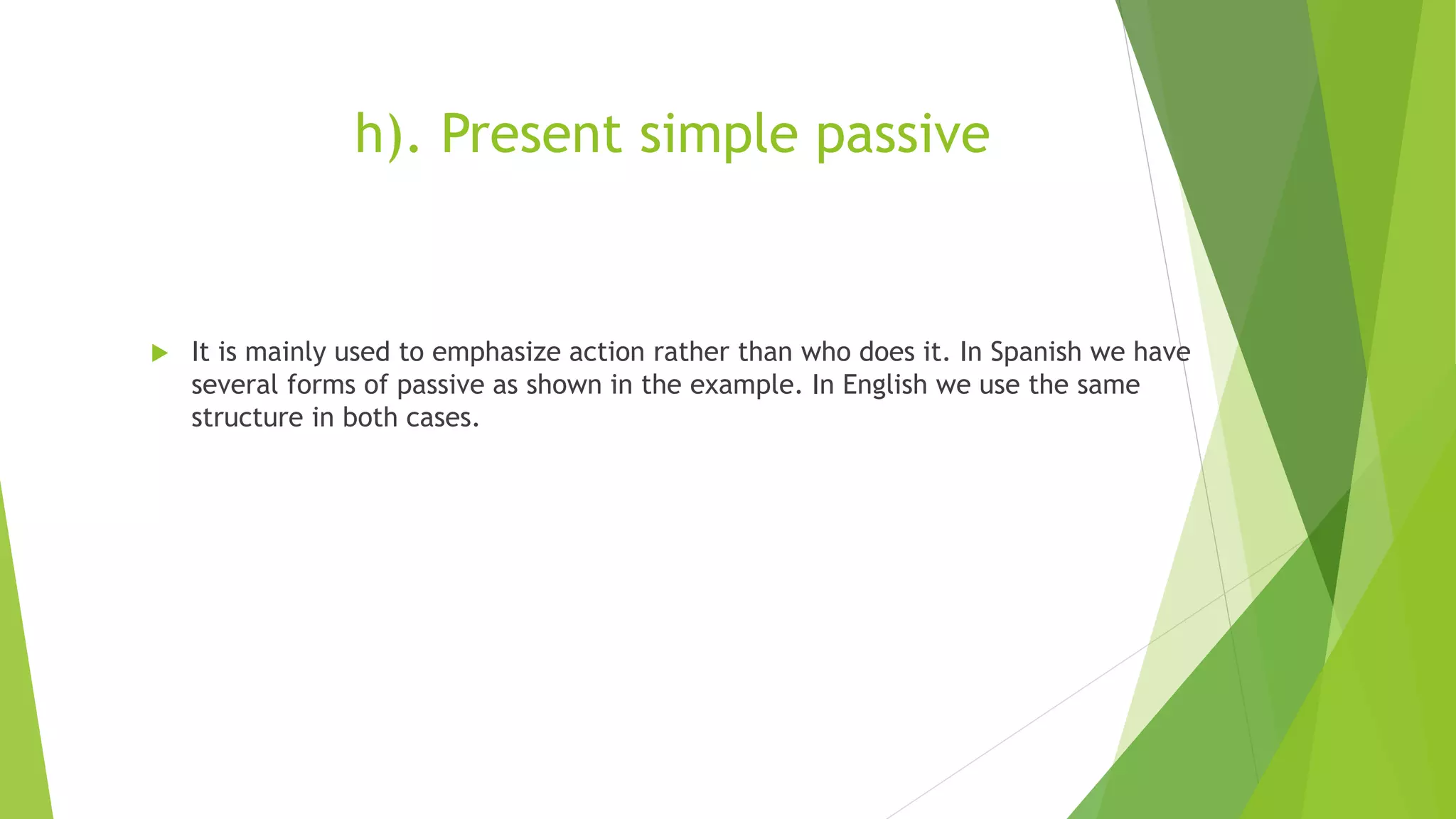 h). Present simple passive
 It is mainly used to emphasize action rather than who does it. In Spanish we have
several forms of passive as shown in the example. In English we use the same
structure in both cases.
 