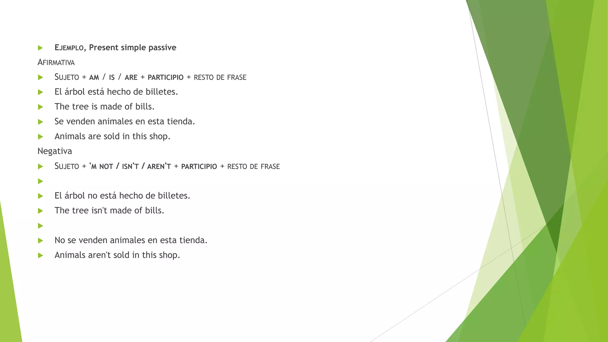  EJEMPLO, Present simple passive
AFIRMATIVA
 SUJETO + AM / IS / ARE + PARTICIPIO + RESTO DE FRASE
 El árbol está hecho de billetes.
 The tree is made of bills.
 Se venden animales en esta tienda.
 Animals are sold in this shop.
Negativa
 SUJETO + 'M NOT / ISN'T / AREN'T + PARTICIPIO + RESTO DE FRASE

 El árbol no está hecho de billetes.
 The tree isn't made of bills.

 No se venden animales en esta tienda.
 Animals aren't sold in this shop.
 