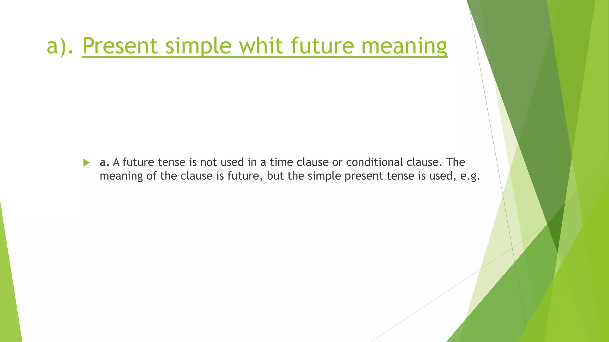 a). Present simple whit future meaning
 a. A future tense is not used in a time clause or conditional clause. The
meaning of the clause is future, but the simple present tense is used, e.g.
 
