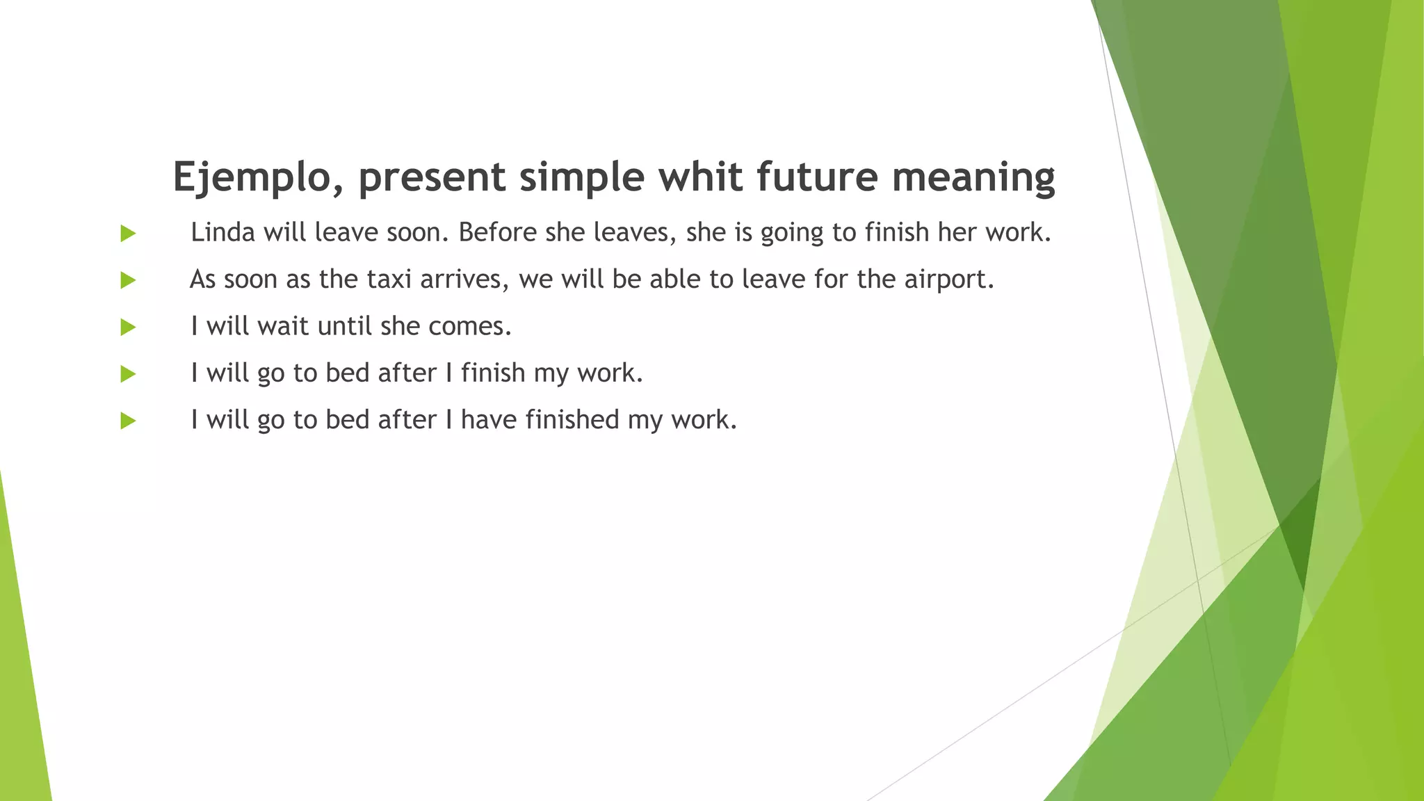 Ejemplo, present simple whit future meaning
 Linda will leave soon. Before she leaves, she is going to finish her work.
 As soon as the taxi arrives, we will be able to leave for the airport.
 I will wait until she comes.
 I will go to bed after I finish my work.
 I will go to bed after I have finished my work.
 
