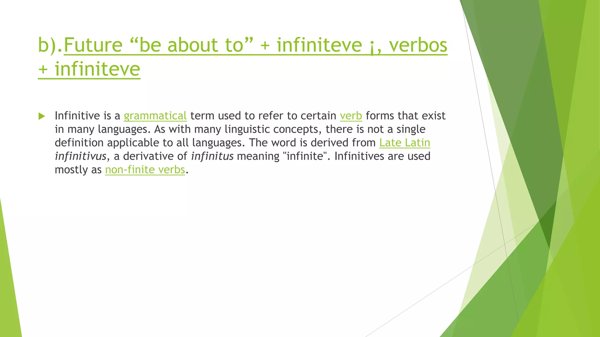 b).Future “be about to” + infiniteve ¡, verbos
+ infiniteve
 Infinitive is a grammatical term used to refer to certain verb forms that exist
in many languages. As with many linguistic concepts, there is not a single
definition applicable to all languages. The word is derived from Late Latin
infinitivus, a derivative of infinitus meaning "infinite". Infinitives are used
mostly as non-finite verbs.
 